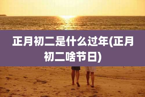正月初二是什么过年(正月初二啥节日)