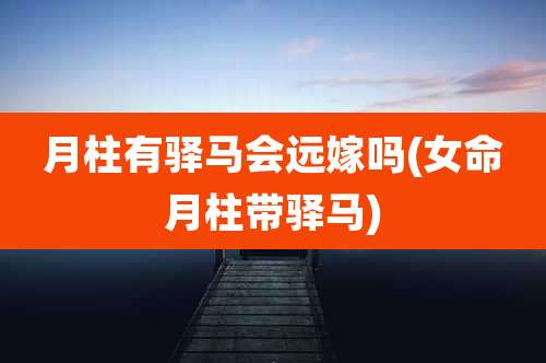 月柱有驿马会远嫁吗(女命月柱带驿马)