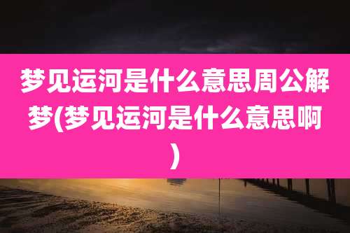 梦见运河是什么意思周公解梦(梦见运河是什么意思啊)