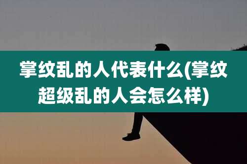 掌纹乱的人代表什么(掌纹超级乱的人会怎么样)