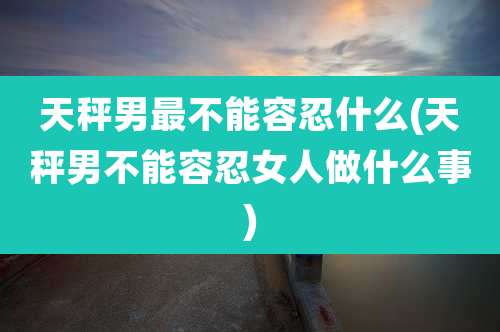 天秤男最不能容忍什么(天秤男不能容忍女人做什么事)
