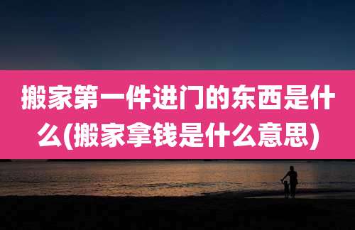 搬家第一件进门的东西是什么(搬家拿钱是什么意思)