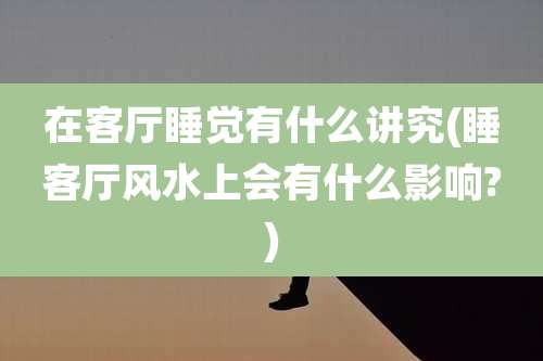 在客厅睡觉有什么讲究(睡客厅风水上会有什么影响?)