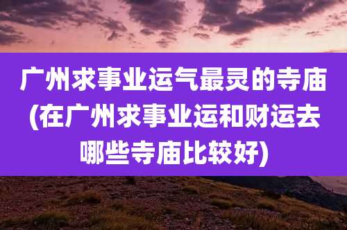 广州求事业运气最灵的寺庙(在广州求事业运和财运去哪些寺庙比较好)