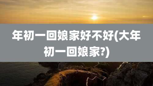 年初一回娘家好不好(大年初一回娘家?)