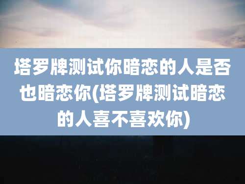 塔罗牌测试你暗恋的人是否也暗恋你(塔罗牌测试暗恋的人喜不喜欢你)