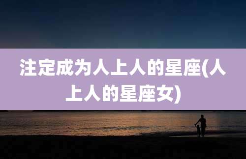 注定成为人上人的星座(人上人的星座女)