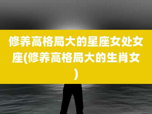 修养高格局大的星座女处女座(修养高格局大的生肖女)