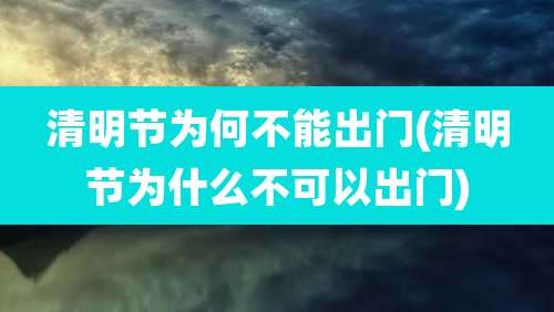 清明节为何不能出门(清明节为什么不可以出门)
