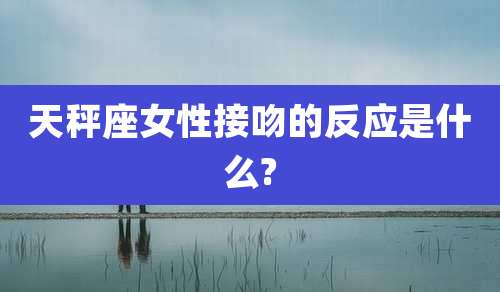 天秤座女性接吻的反应是什么?