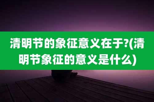 清明节的象征意义在于?(清明节象征的意义是什么)