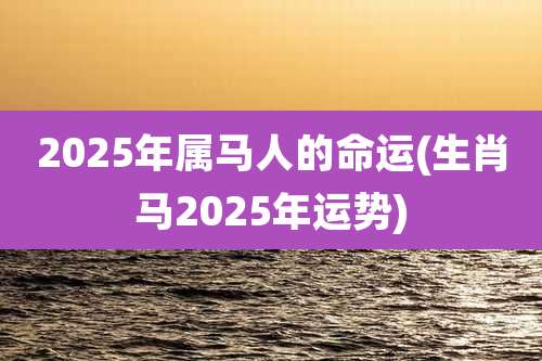 2025年属马人的命运(生肖马2025年运势)