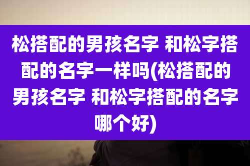 松搭配的男孩名字 和松字搭配的名字一样吗(松搭配的男孩名字 和松字搭配的名字哪个好)