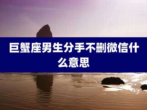 巨蟹座男生分手不删微信什么意思