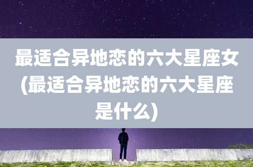 最适合异地恋的六大星座女(最适合异地恋的六大星座是什么)
