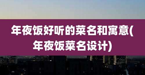 年夜饭好听的菜名和寓意(年夜饭菜名设计)