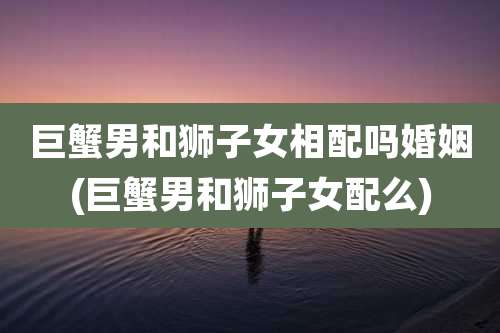 巨蟹男和狮子女相配吗婚姻(巨蟹男和狮子女配么)