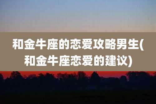 和金牛座的恋爱攻略男生(和金牛座恋爱的建议)