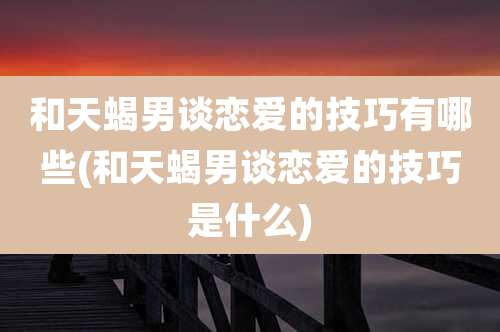 和天蝎男谈恋爱的技巧有哪些(和天蝎男谈恋爱的技巧是什么)