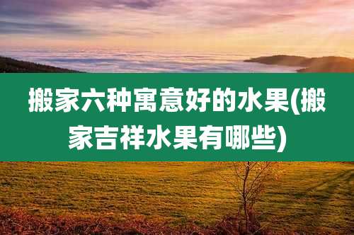 搬家六种寓意好的水果(搬家吉祥水果有哪些)