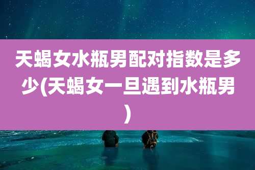 天蝎女水瓶男配对指数是多少(天蝎女一旦遇到水瓶男)