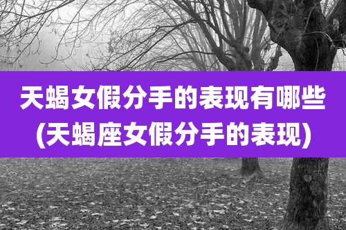 天蝎女假分手的表现有哪些(天蝎座女假分手的表现)