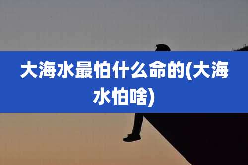 大海水最怕什么命的(大海水怕啥)