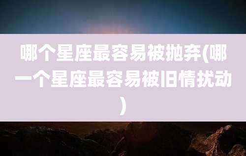 哪个星座最容易被抛弃(哪一个星座最容易被旧情扰动)