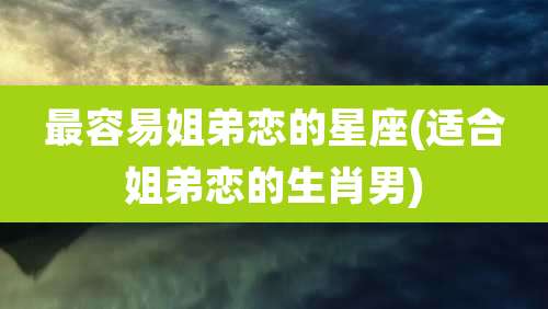 最容易姐弟恋的星座(适合姐弟恋的生肖男)