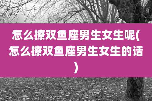 怎么撩双鱼座男生女生呢(怎么撩双鱼座男生女生的话)