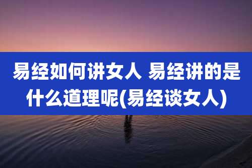 易经如何讲女人 易经讲的是什么道理呢(易经谈女人)