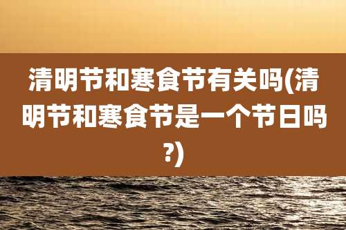 清明节和寒食节有关吗(清明节和寒食节是一个节日吗?)