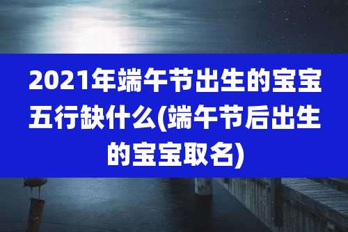 2021年端午节出生的宝宝五行缺什么(端午节后出生的宝宝取名)