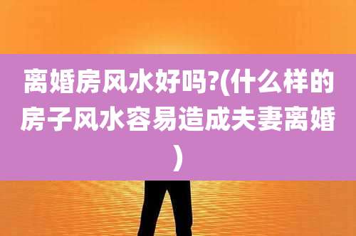 离婚房风水好吗?(什么样的房子风水容易造成夫妻离婚)