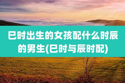 巳时出生的女孩配什么时辰的男生(巳时与辰时配)