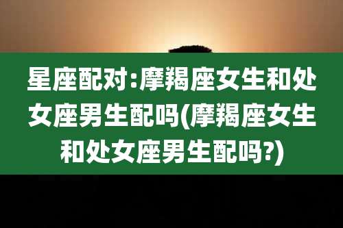 星座配对:摩羯座女生和处女座男生配吗(摩羯座女生和处女座男生配吗?)