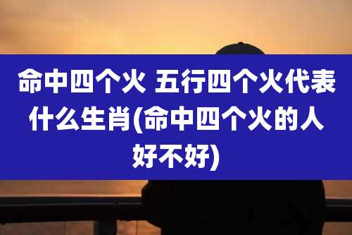 命中四个火 五行四个火代表什么生肖(命中四个火的人好不好)