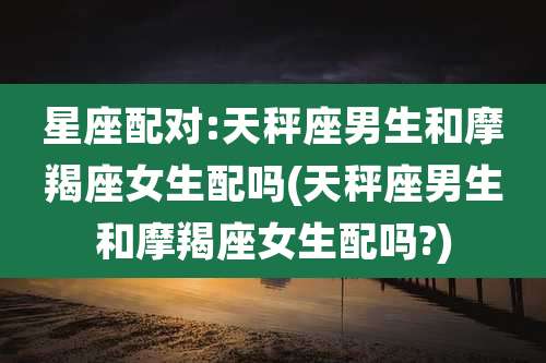 星座配对:天秤座男生和摩羯座女生配吗(天秤座男生和摩羯座女生配吗?)