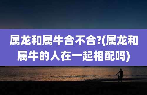 属龙和属牛合不合?(属龙和属牛的人在一起相配吗)