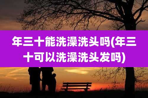 年三十能洗澡洗头吗(年三十可以洗澡洗头发吗)