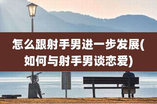 怎么跟射手男进一步发展(如何与射手男谈恋爱)