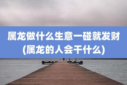 属龙做什么生意一碰就发财(属龙的人会干什么)