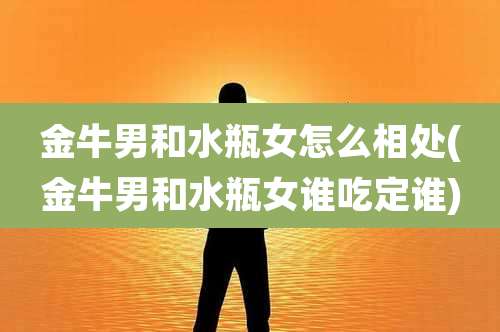 金牛男和水瓶女怎么相处(金牛男和水瓶女谁吃定谁)