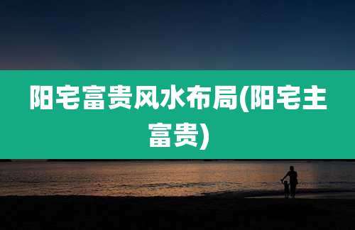 阳宅富贵风水布局(阳宅主富贵)