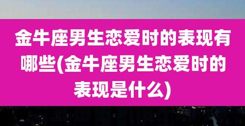 金牛座男生恋爱时的表现有哪些(金牛座男生恋爱时的表现是什么)