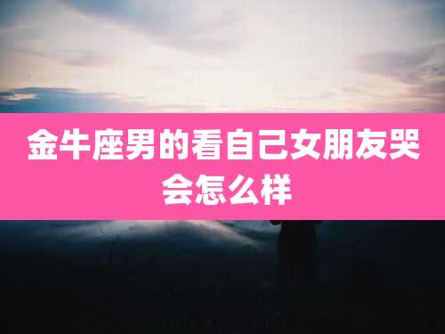 金牛座男的看自己女朋友哭 会怎么样
