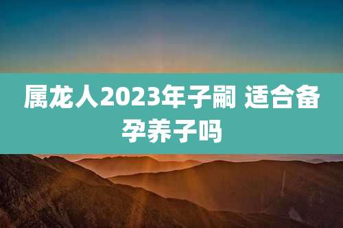 属龙人2023年子嗣 适合备孕养子吗