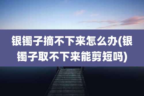 银镯子摘不下来怎么办(银镯子取不下来能剪短吗)