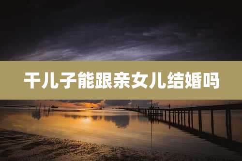 干儿子能跟亲女儿结婚吗