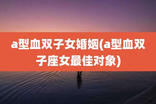 a型血双子女婚姻(a型血双子座女最佳对象)